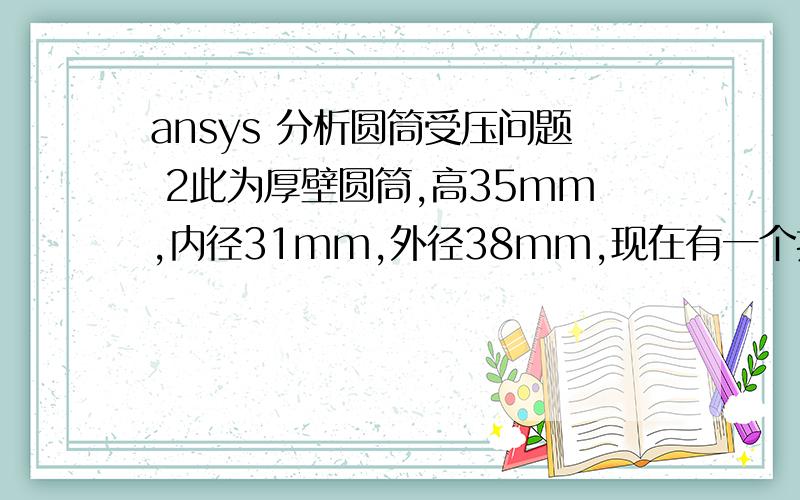 ansys 分析圆筒受压问题 2此为厚壁圆筒,高35mm,内径31mm,外径38mm,现在有一个挤压力,作用方向垂直与圆筒的轴线方向,受力面为红色部分,受力面的宽度为5mm,在材料强度分别为90mpa与190mpa的情况下,