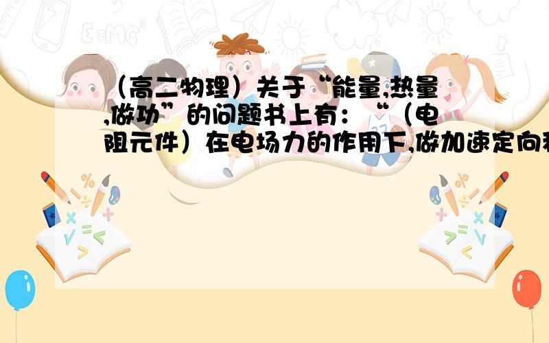 （高二物理）关于“能量,热量,做功”的问题书上有：“（电阻元件）在电场力的作用下,做加速定向移动的电子要频繁地与金属正离子发生碰撞,并把动能传给正离子,使离子热运动加剧.平均