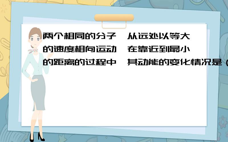 两个相同的分子,从远处以等大的速度相向运动,在靠近到最小的距离的过程中,其动能的变化情况是（ ） ...两个相同的分子,从远处以等大的速度相向运动,在靠近到最小的距离的过程中,其动