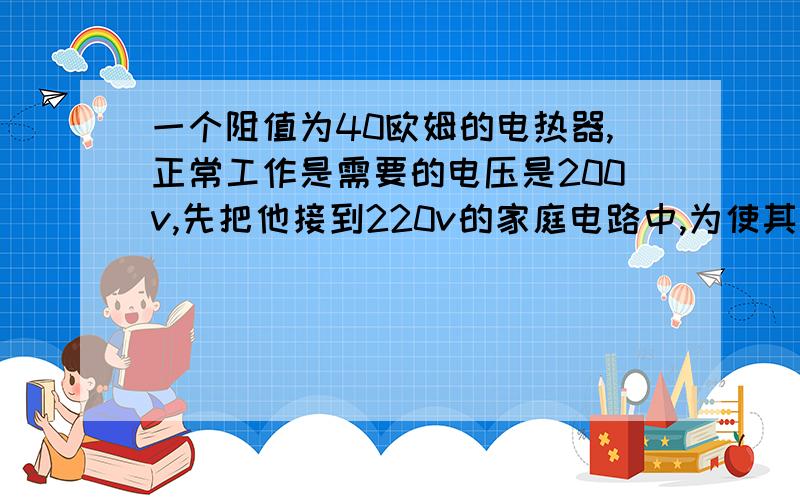 一个阻值为40欧姆的电热器,正常工作是需要的电压是200v,先把他接到220v的家庭电路中,为使其正常工作应该串连一个多大的电阻?电流通过电热器做了多少功?