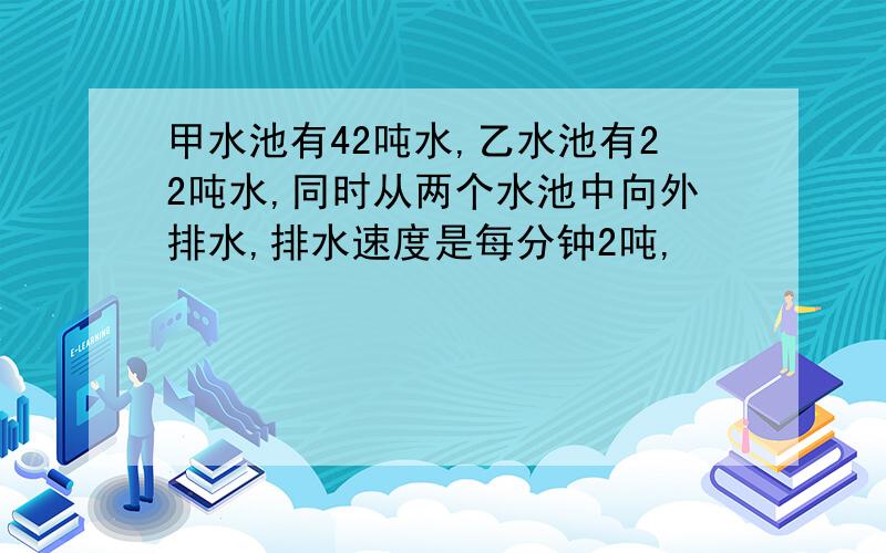 甲水池有42吨水,乙水池有22吨水,同时从两个水池中向外排水,排水速度是每分钟2吨,