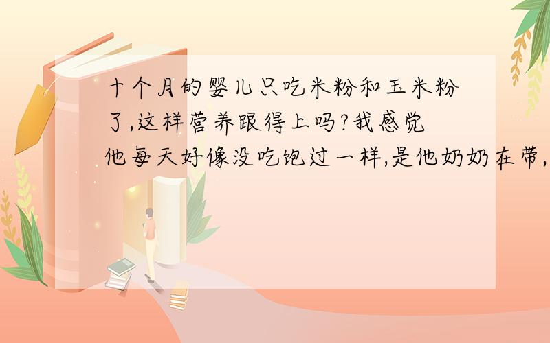 十个月的婴儿只吃米粉和玉米粉了,这样营养跟得上吗?我感觉他每天好像没吃饱过一样,是他奶奶在带,总说不能给他吃太多.肚子有一点大就说给他吃太多撑到他了