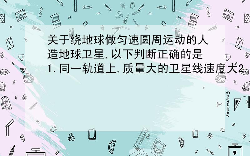 关于绕地球做匀速圆周运动的人造地球卫星,以下判断正确的是1.同一轨道上,质量大的卫星线速度大2.同一轨道上,质量大的卫星向心加速度大3.离地面越近的卫星线速度越大4.离地面越远的卫