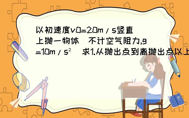 以初速度v0=20m/s竖直上抛一物体（不计空气阻力,g=10m/s²）求1.从抛出点到离抛出点以上5m处,vt=?t=?接1.2.落到离抛出点以下5m处,vt=?t=?【注,两问都要两种解法】在今天12点以前解出来的追加分