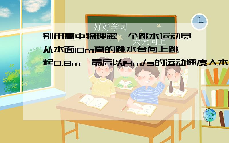 别用高中物理解一个跳水运动员从水面10m高的跳水台向上跳起0.8m,最后以14m/s的运动速度入水.一个跳水运动员从距水面10m高的跳台向上跳起0.8m,最后以14m/s的向下运动速度入水 1） 运动员从起