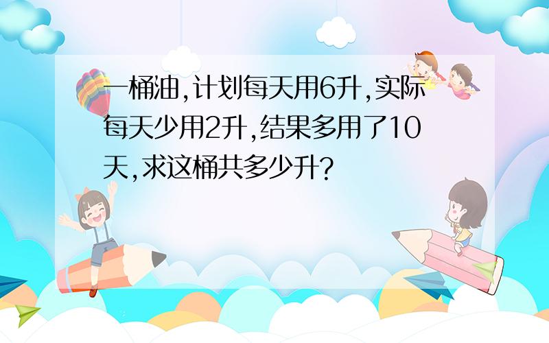 一桶油,计划每天用6升,实际每天少用2升,结果多用了10天,求这桶共多少升?