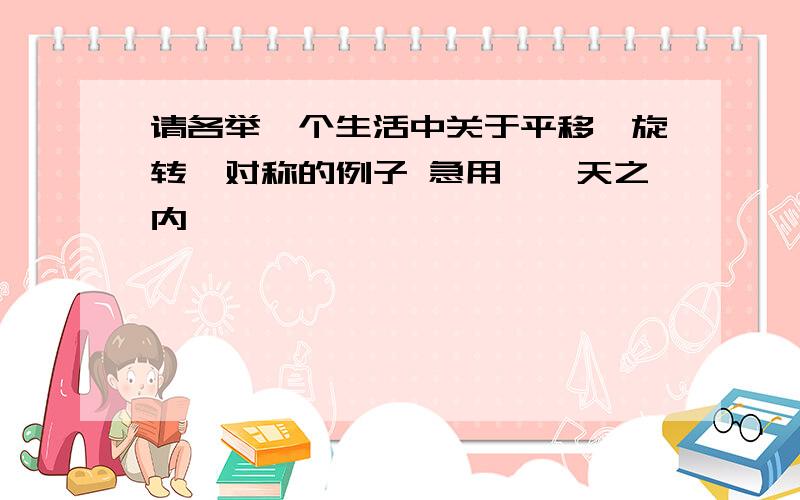 请各举一个生活中关于平移、旋转、对称的例子 急用,一天之内