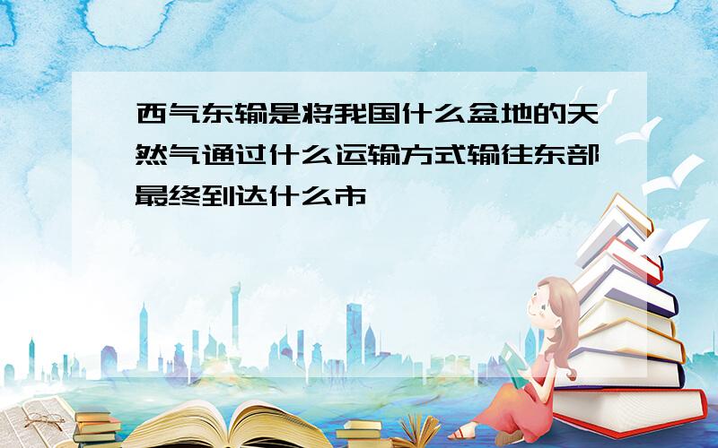 西气东输是将我国什么盆地的天然气通过什么运输方式输往东部最终到达什么市