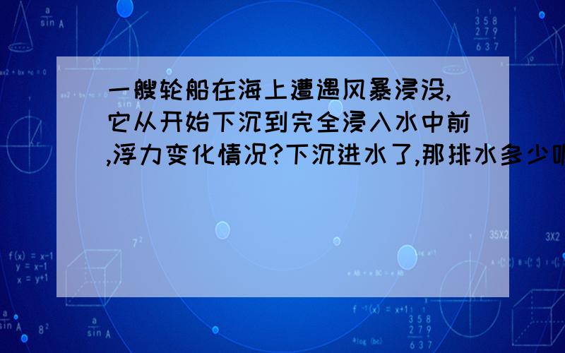 一艘轮船在海上遭遇风暴浸没,它从开始下沉到完全浸入水中前,浮力变化情况?下沉进水了,那排水多少呢?