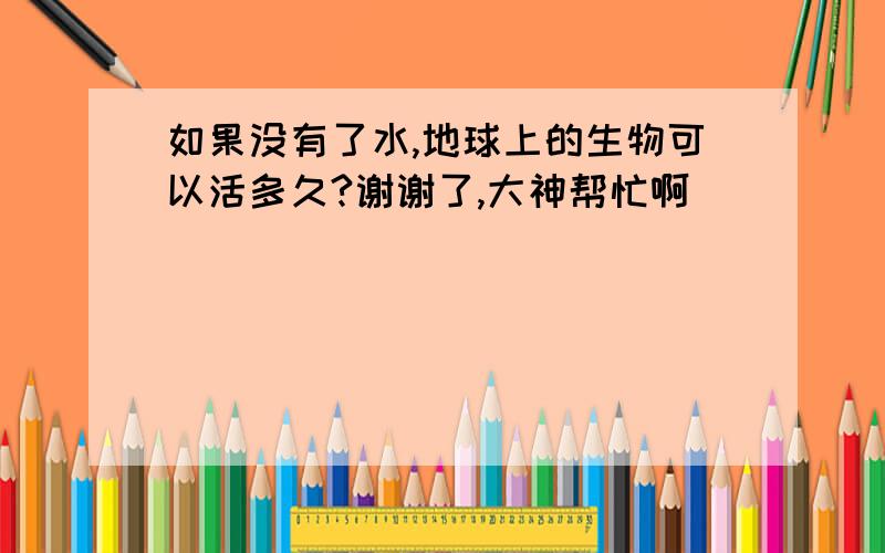 如果没有了水,地球上的生物可以活多久?谢谢了,大神帮忙啊