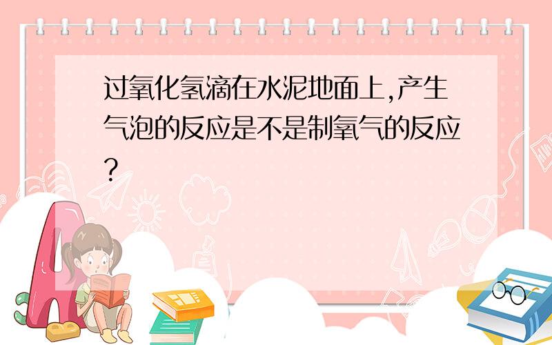 过氧化氢滴在水泥地面上,产生气泡的反应是不是制氧气的反应?