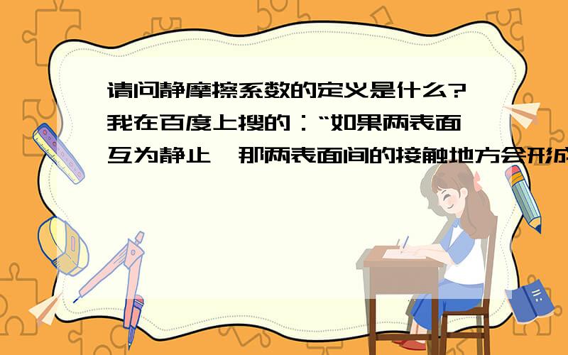 请问静摩擦系数的定义是什么?我在百度上搜的：“如果两表面互为静止,那两表面间的接触地方会形成一个强结合力－静摩擦力,除非破坏了这结合力才能使一表面对另一表面运动,破坏这结合