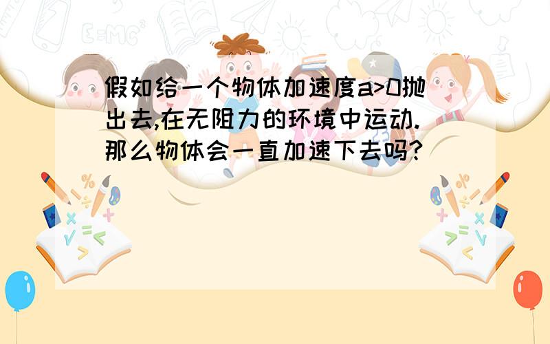 假如给一个物体加速度a>0抛出去,在无阻力的环境中运动.那么物体会一直加速下去吗?