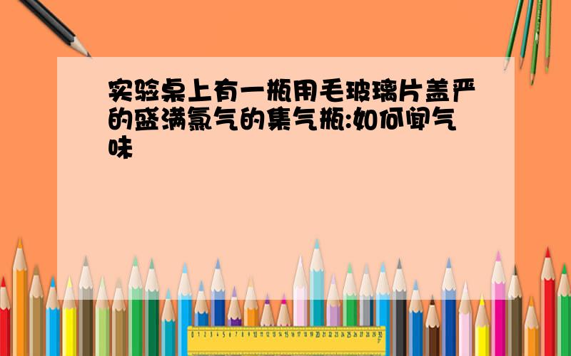 实验桌上有一瓶用毛玻璃片盖严的盛满氯气的集气瓶:如何闻气味