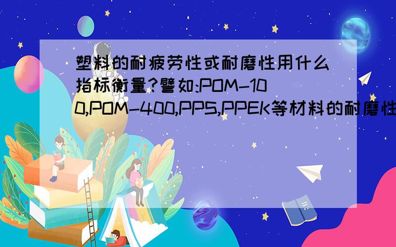 塑料的耐疲劳性或耐磨性用什么指标衡量?譬如:POM-100,POM-400,PPS,PPEK等材料的耐磨性或耐疲劳性怎么区分比较,有什么指标或者方法可以衡量,或者测量出来?