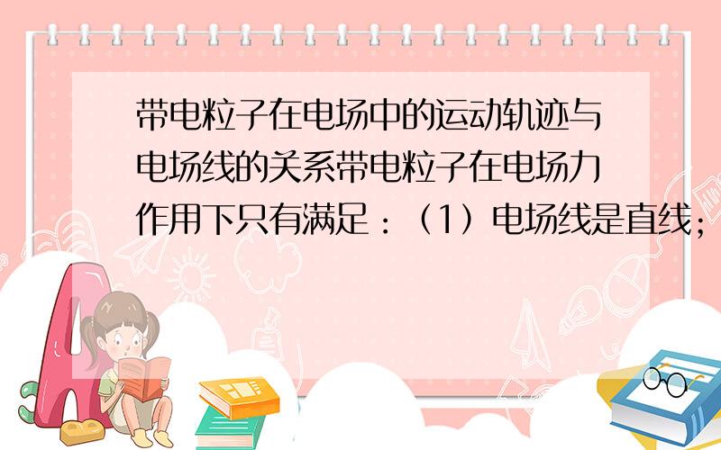 带电粒子在电场中的运动轨迹与电场线的关系带电粒子在电场力作用下只有满足：（1）电场线是直线；（2）粒子的初速度为零或初速度方向与电场线在一条直线上时,其运动轨迹才与电场线