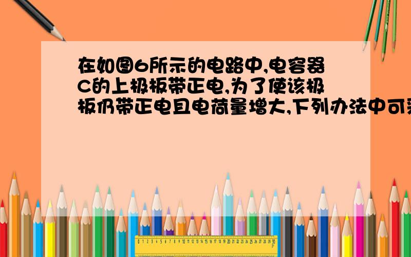 在如图6所示的电路中,电容器C的上极板带正电,为了使该极板仍带正电且电荷量增大,下列办法中可采用的是(http://gzwl.cooco.net.cn/testdetail/198390/请解释为什么