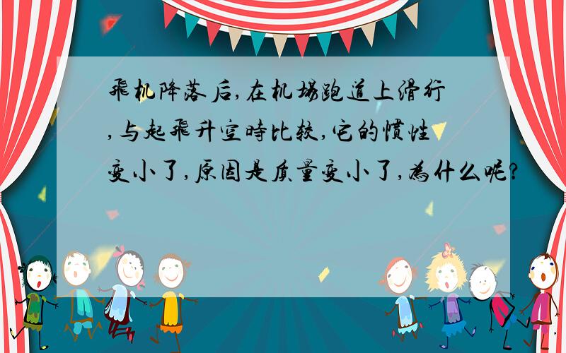 飞机降落后,在机场跑道上滑行,与起飞升空时比较,它的惯性变小了,原因是质量变小了,为什么呢?