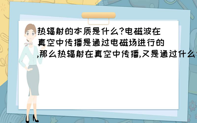 热辐射的本质是什么?电磁波在真空中传播是通过电磁场进行的,那么热辐射在真空中传播,又是通过什么传播我们知道电磁波之所以能在真空中传播,是通过电磁场进行的,那么热辐射也能在真