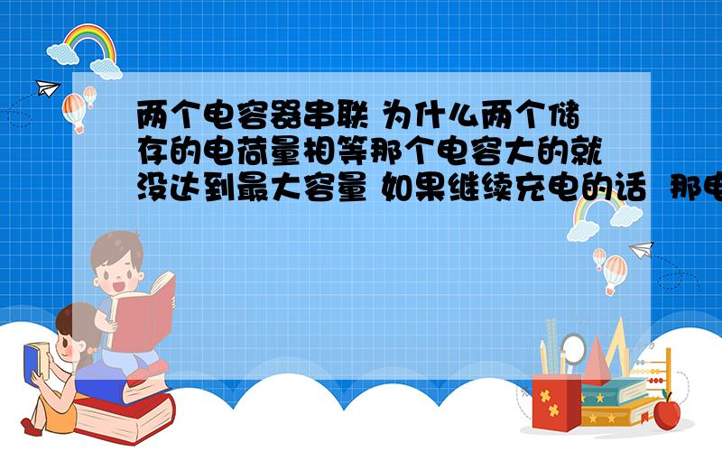 两个电容器串联 为什么两个储存的电荷量相等那个电容大的就没达到最大容量 如果继续充电的话  那电荷量不是应该大于电容小的那个