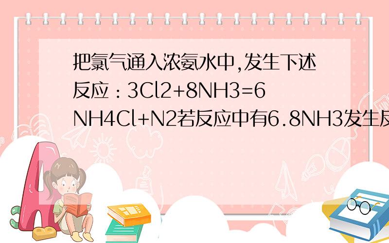 把氯气通入浓氨水中,发生下述反应：3Cl2+8NH3=6NH4Cl+N2若反应中有6.8NH3发生反应,则反应中有多少克氮气（1）发生反应的Cl2与NH3的分子数之比为?反应中发生电子转移的Cl2与NH3的分子数之比为?（