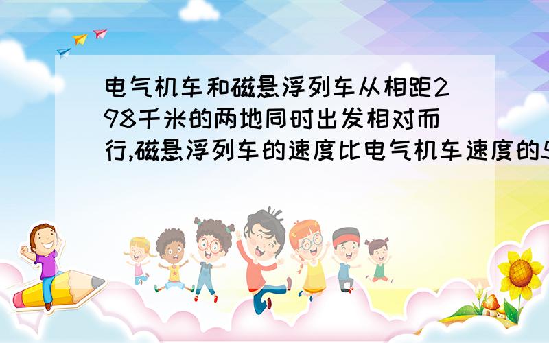 电气机车和磁悬浮列车从相距298千米的两地同时出发相对而行,磁悬浮列车的速度比电气机车速度的5被还快20千米每小时,半小时后两车相遇.辆车的速度各是多少?