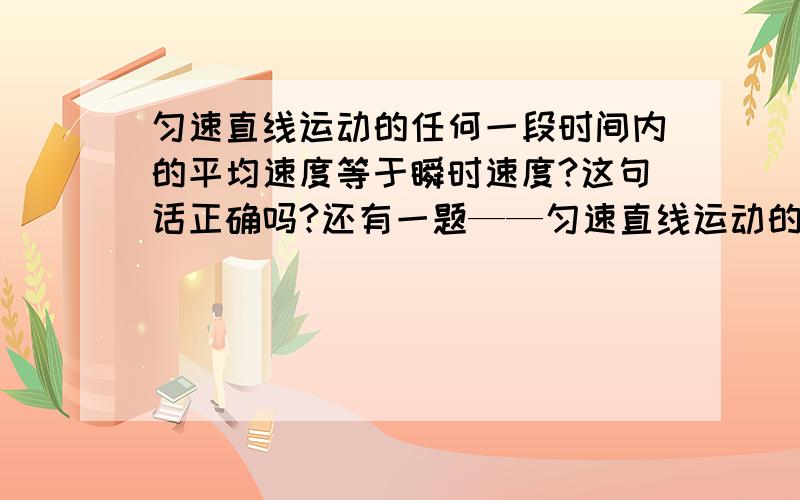 匀速直线运动的任何一段时间内的平均速度等于瞬时速度?这句话正确吗?还有一题——匀速直线运动的任何时间内的位移大小与路程相等?这句话正确吗?