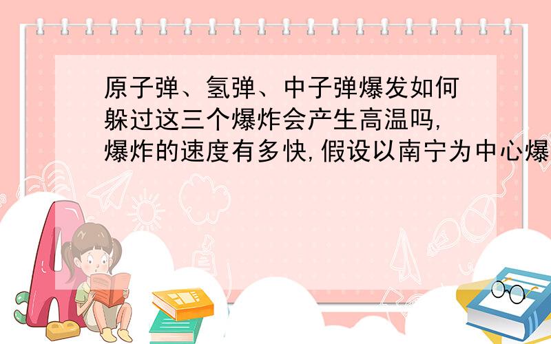 原子弹、氢弹、中子弹爆发如何躲过这三个爆炸会产生高温吗,爆炸的速度有多快,假设以南宁为中心爆这三个要多重,不论放射,第一个冲击波波及贵港.躲在水里多深,山洞要多深才不会放射物