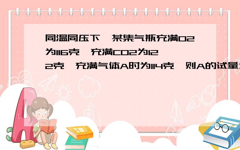 同温同压下,某集气瓶充满O2为116克,充满CO2为122克,充满气体A时为114克,则A的试量为