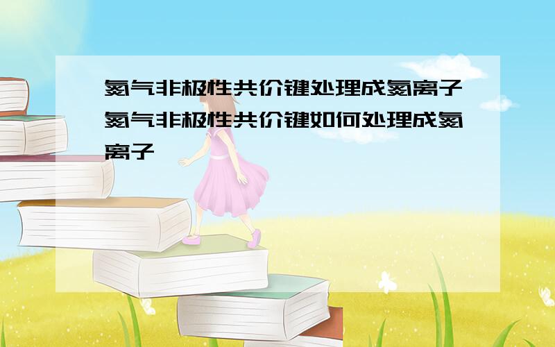 氮气非极性共价键处理成氮离子氮气非极性共价键如何处理成氮离子