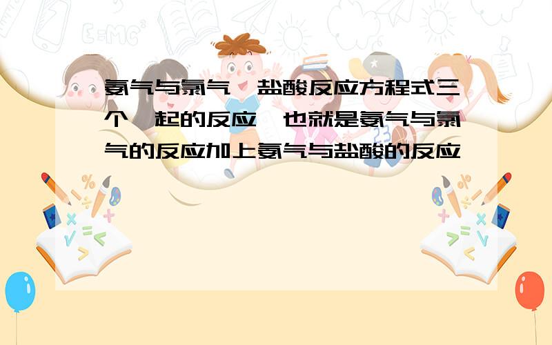 氨气与氯气,盐酸反应方程式三个一起的反应,也就是氨气与氯气的反应加上氨气与盐酸的反应