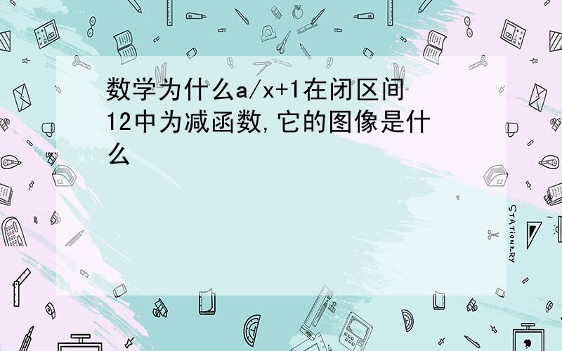 数学为什么a/x+1在闭区间12中为减函数,它的图像是什么