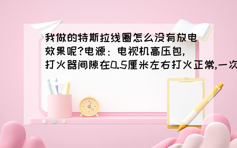 我做的特斯拉线圈怎么没有放电效果呢?电源：电视机高压包,打火器间隙在0.5厘米左右打火正常,一次用4平方铜导线绕10圈,次级0.2铜绕在PVC管绕400圈一次线盘平放,二次线圈必须垂直放在一次