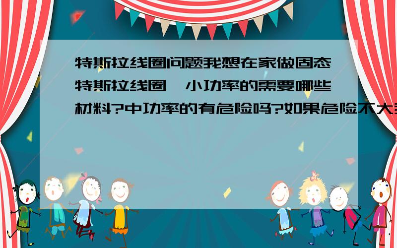 特斯拉线圈问题我想在家做固态特斯拉线圈,小功率的需要哪些材料?中功率的有危险吗?如果危险不大我就做中功率的,我现在高二,有些地方不太懂,这里的功率大小是哪里的功率?高压包还是?