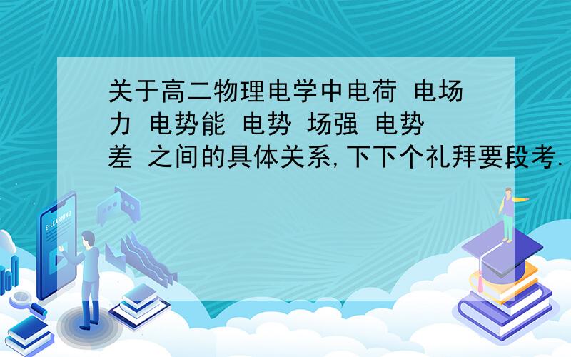 关于高二物理电学中电荷 电场力 电势能 电势 场强 电势差 之间的具体关系,下下个礼拜要段考.