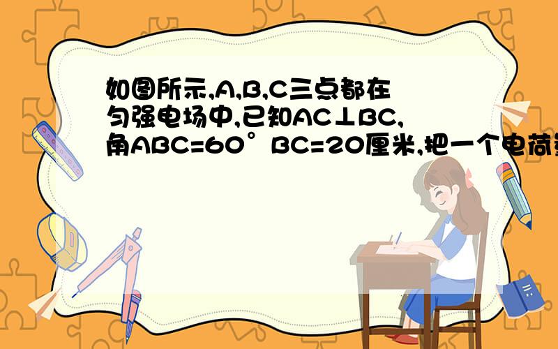 如图所示,A,B,C三点都在匀强电场中,已知AC⊥BC,角ABC=60°BC=20厘米,把一个电荷量为q=10的负五次方C的正电从A移到B,静电力做功为零,从B移到C,静电力做功为：-1.73×10的负三次方J,则该匀强电场的场