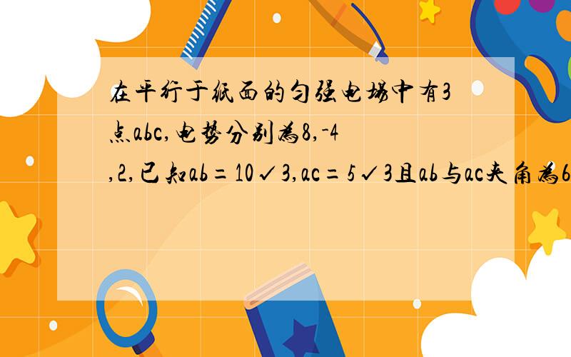 在平行于纸面的匀强电场中有3点abc,电势分别为8,-4,2,已知ab=10√3,ac=5√3且ab与ac夹角为60度求匀强电场的场强大小和方向