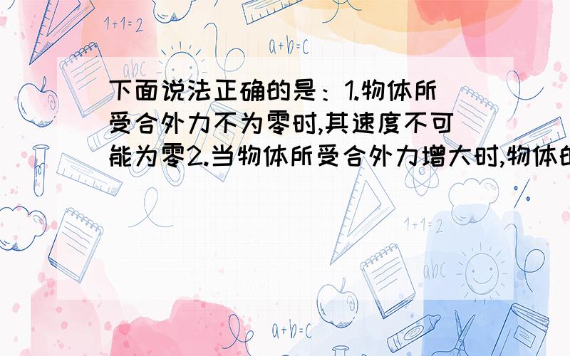 下面说法正确的是：1.物体所受合外力不为零时,其速度不可能为零2.当物体所受合外力增大时,物体的加速度也增大3.物体所受合外力的方向,就是物体运动的方向能举出反例么?.还有 合外力变