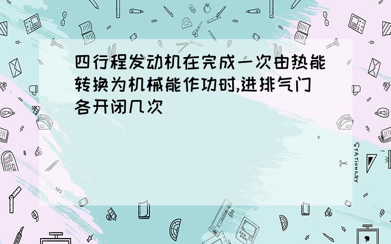 四行程发动机在完成一次由热能转换为机械能作功时,进排气门各开闭几次