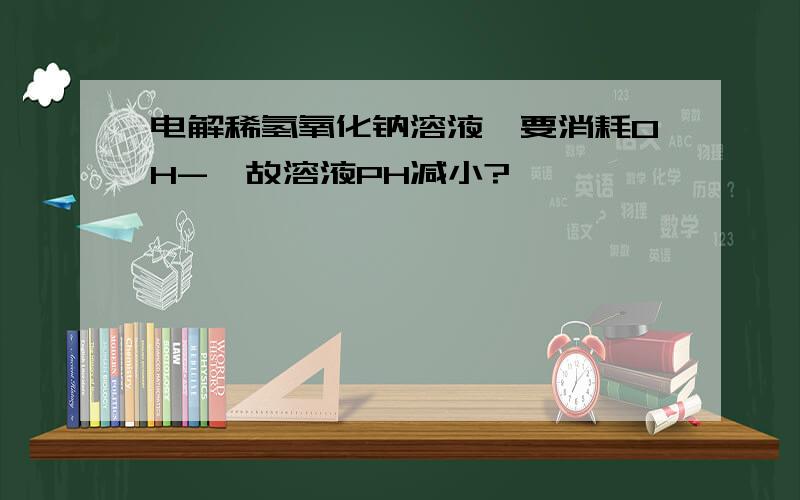 电解稀氢氧化钠溶液,要消耗OH-,故溶液PH减小?