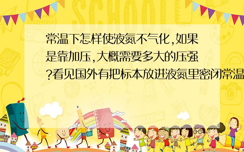 常温下怎样使液氮不气化,如果是靠加压,大概需要多大的压强?看见国外有把标本放进液氮里密闭常温储存的,顿时感觉很危险啊.不小心碰一下,万一炸了怎么办?