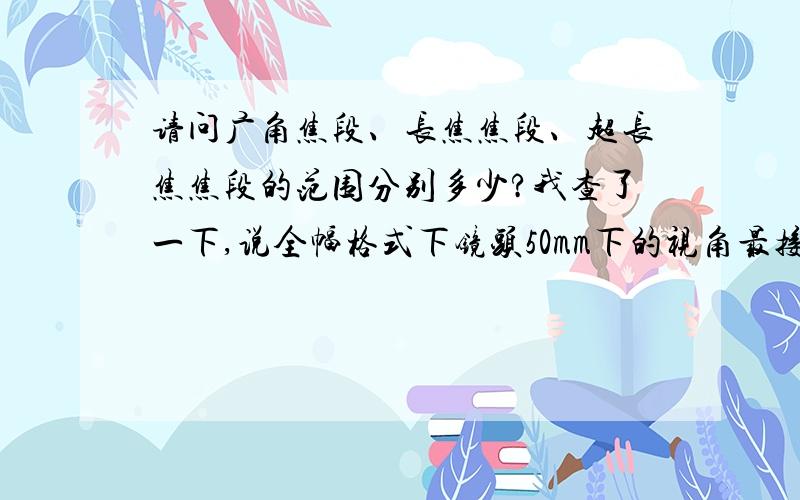 请问广角焦段、长焦焦段、超长焦焦段的范围分别多少?我查了一下,说全幅格式下镜头50mm下的视角最接近人的单眼视角,所以被称为标准镜头,50mm以下就可以称为广角,小于20mm为超广角镜头,在2