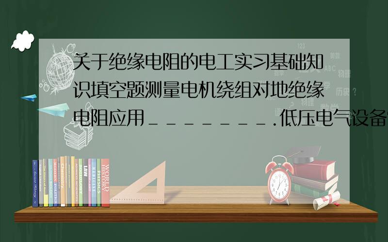 关于绝缘电阻的电工实习基础知识填空题测量电机绕组对地绝缘电阻应用＿＿＿＿＿＿＿.低压电气设备常用＿＿＿＿V或＿＿＿＿V,绝缘电阻为＿＿＿＿＿＿以上为合格.