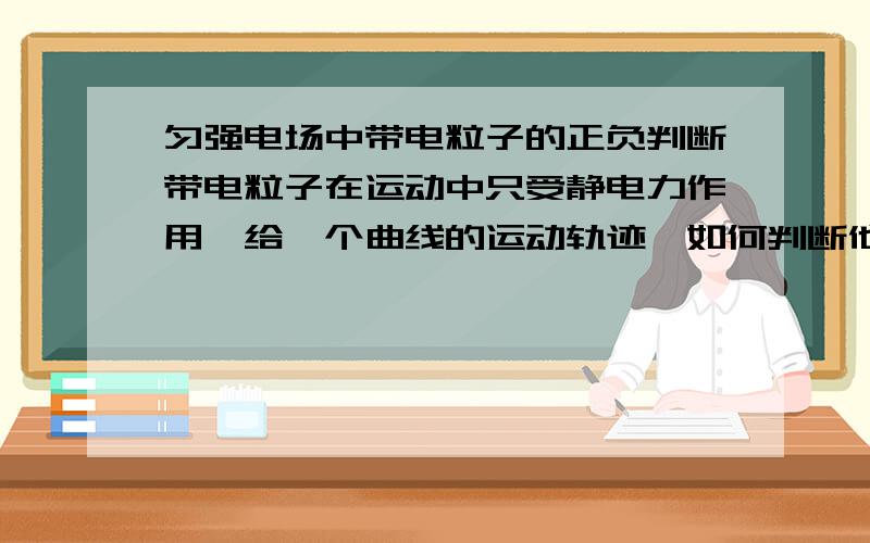 匀强电场中带电粒子的正负判断带电粒子在运动中只受静电力作用,给一个曲线的运动轨迹,如何判断他的正负?各位才子才女谁能给我教下?