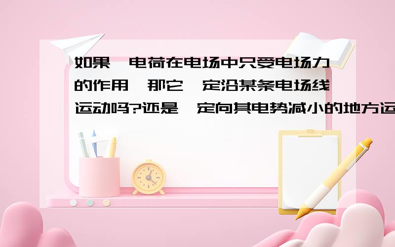 如果一电荷在电场中只受电场力的作用,那它一定沿某条电场线运动吗?还是一定向其电势减小的地方运动?该电荷是从静止开始运动的，那以上两个问题还成立吗