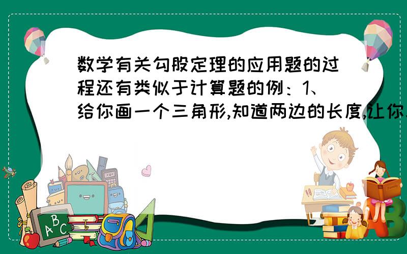 数学有关勾股定理的应用题的过程还有类似于计算题的例：1、给你画一个三角形,知道两边的长度,让你求一边2、应用是不是最好是设未知数啊?3、还有画图像的,让你在坐标轴上画出根号20的