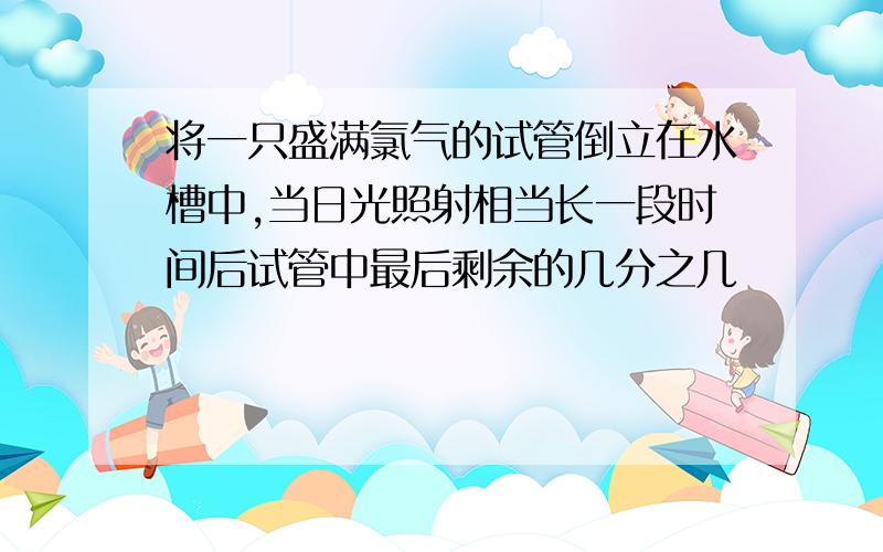 将一只盛满氯气的试管倒立在水槽中,当日光照射相当长一段时间后试管中最后剩余的几分之几