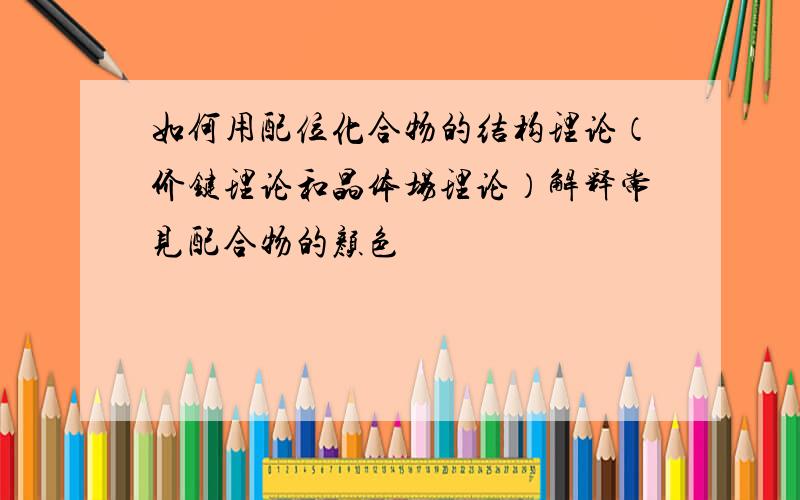 如何用配位化合物的结构理论（价键理论和晶体场理论）解释常见配合物的颜色