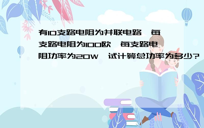 有10支路电阻为并联电路,每支路电阻为100欧,每支路电阻功率为20W,试计算总功率为多少?