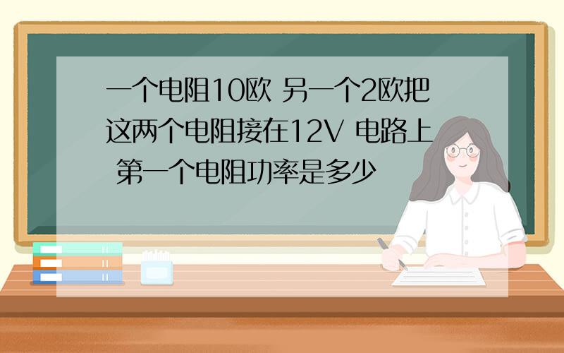 一个电阻10欧 另一个2欧把这两个电阻接在12V 电路上 第一个电阻功率是多少